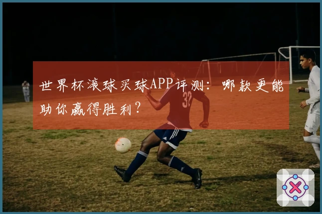 世界杯滚球买球APP评测：哪款更能助你赢得胜利？