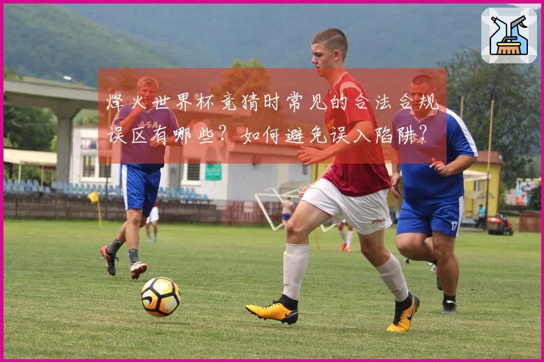 烽火世界杯竞猜时常见的合法合规误区有哪些？如何避免误入陷阱？